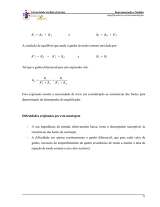 Instrumentação e Medida
Amplificadores em Instrumentação
21
Universidade da Beira Interior
R1 = Rs1 + R’1 e R3 = Rs2 + R’3
A condição de equilíbrio que anula o ganho de modo comum será dada por:
R’3 + Rs2 = R’1 + Rs1 e R4 = R2
Tal que o ganho diferencial para esta expressão virá:
2 2
1 1 3' '
d
2s s
R R
G
R R R R
= =
+ +
Esta expressão mostra a necessidade de levar em consideração as resistências das fontes para
determinação do desempenho do amplificador.
Dificuldades originadas por esta montagem
- A sua impedância de entrada relativamente baixa, torna o desempenho susceptível às
resistências das fontes de excitação.
- A dificuldade em ajustar continuamente o ganho diferencial, que para cada valor de
ganho, necessita do emparelhamento de quatro resistências de modo a manter a taxa de
rejeição de modo comum a um valor aceitável.
 