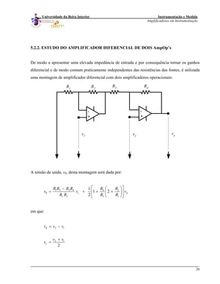 Instrumentação e Medida
Amplificadores em Instrumentação
26
Universidade da Beira Interior
5.2.2. ESTUDO DO AMPLIFICADOR DIFERENCIAL DE DOIS AmpOp’s
De modo a apresentar uma elevada impedância de entrada e por consequência tornar os ganhos
diferencial e de modo comum praticamente independentes das resistências das fontes, é utilizada
uma montagem de amplificador diferencial com dois amplificadores operacionais:
-
+
R3R2
R4
vo
R1
-
+
v2
v1
A tensão de saída, v0, desta montagem será dada por:
1 3 2 4 4 2
0
1 3 3 1
1
1 2
2
c d
R R R R R R
v v
R R R R
v
⎡ ⎤⎛ ⎞−
= + + +⎢ ⎥⎜ ⎟
⎝ ⎠⎣ ⎦
em que:
2 1
2 1
2
d
c
v v v
v v
v
= −
+
=
 