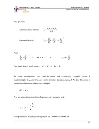 Instrumentação e Medida
Amplificadores em Instrumentação
27
Universidade da Beira Interior
pelo que, virá:
- Ganho de modo comum: 1 3 2 4
1 3
c
R R R R
G
R R
−
=
- Ganho diferencial: 4 2
3 1
1
1 2
2
d
R R
G
R R
⎡ ⎤⎛ ⎞
= + +⎢ ⎥⎜ ⎟
⎝ ⎠⎣ ⎦
Para:
1 4 1
2 3 2
0 , e 1c d
R R R
G G
R R R
= ⇒ = = +
Esta condição será satisfeita para: R3 = R2 e R4 = R1
Tal como anteriormente, esta condição nunca será exactamente cumprida devido à
indeterminação, ± εR, em torno dos valores nominais das resistências, R. No pior dos casos, o
ganho de modo comum máximo será dado por:
Gc’ = 4 εR
Pelo que a taxa de rejeição de modo comum correspondente será:
1
2
1
4
d
r
c R
R
G R
G
τ
ε
+
= =
Mais pormenores da dedução das equações em Cálculos Auxiliares
 