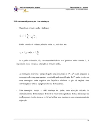 Instrumentação e Medida
Amplificadores em Instrumentação
28
Universidade da Beira Interior
Dificuldades originadas por esta montagem
- O ganho do primeiro andar é dado por:
2
1
1
1
1
d
d
GR
G
R G
= + =
−
Então, a tensão de saída do primeiro andar, v01, será dada por:
01 1 1 1 1
2
d
c
v
v G v G v G= = −
Se o ganho diferencial, Gd, é relativamente baixo e se o ganho de modo comum, Gc, é
importante, existe o risco de saturação do primeiro andar.
- A montagem inversora é composta pelos amplificadores do 1º e 2º andar, enquanto a
montagem não-inversora apenas é constituída pelo amplificador do 2º andar. Assim, as
duas montagens terão respostas em frequência distintas, o que irá originar uma
deterioração da taxa de rejeição em função da frequência.
- Esta montagem requer, a cada mudança de ganho, uma selecção delicada do
emparelhamento de resistências de modo a evitar uma degradação da taxa de rejeição de
modo comum. Assim, torna-se preferível utilizar uma montagem com uma resistência de
regulação.
 