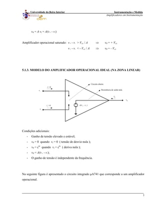 Instrumentação e Medida
Amplificadores em Instrumentação
3
Universidade da Beira Interior
v0 = A vi = A(v+ - v-)
Amplificador operacional saturado: v+ - v- > Vcc / A ⇒ v0 = + Vcc
v+ - v- < - Vcc / A ⇒ v0 = - Vcc
5.1.3. MODELO DO AMPLIFICADOR OPERACIONAL IDEAL (NA ZONA LINEAR)
v-
v+
i-=0
i+
=0
v0
i0
A(v+
- v-
)
Circuito aberto
Resistência de saída nula
Condições adicionais:
- Ganho de tensão elevado e estável;
- v0 = 0 quando vi = 0 ( tensão de desvio nula );
- v0 = cte
quando vi = cte
( deriva nula );
- v0 = A(v+ - v-);
- O ganho de tensão é independente da frequência.
Na seguinte figura é apresentado o circuito integrado μA741 que corresponde a um amplificador
operacional.
 