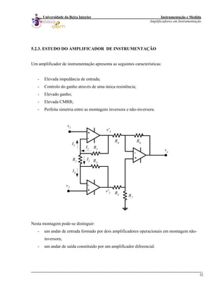 Instrumentação e Medida
Amplificadores em Instrumentação
32
Universidade da Beira Interior
5.2.3. ESTUDO DO AMPLIFICADOR DE INSTRUMENTAÇÃO
Um amplificador de instrumentação apresenta as seguintes características:
- Elevada impedância de entrada;
- Controlo do ganho através de uma única resistência;
- Elevado ganho;
- Elevada CMRR;
- Perfeita simetria entre as montagens inversora e não-inversora.
-
+
+
-
-
+
R6
R7
R5
R4
R2
R3
R1
vo
v1
v2
I4
I1
I5
I2
v'1
v'2
Nesta montagem pode-se distinguir:
- um andar de entrada formado por dois amplificadores operacionais em montagem não-
inversora;
- um andar de saída constituído por um amplificador diferencial.
 