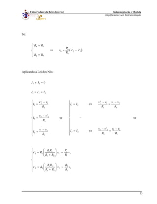 Instrumentação e Medida
Amplificadores em Instrumentação
33
Universidade da Beira Interior
Se:
( )
4 5
6
0 2
4
6 7
' '
R R
R
v v
R
R R
=⎧
⎪
⇒ = −⎨
⎪ =⎩
1v
Aplicando a Lei dos Nós:
4 5
1 2 3
1 1 1 1 1 2
1 1 2
2 2 1
2 2
3
3
2 2 1 21 2
3 22
3 11
0
' '
'
'
I I
I I I
v v v v v v
I I I
R R
v v
I
R
v v v vv v I II
R RR
+ =
= =
⎧ − − −⎧
= = ⇔ =⎪ ⎪
⎪ ⎪
⎪ ⎪
⎪ ⎪
−⎪ ⎪
= ⇔⎨ ⎨
⎪ ⎪
⎪ ⎪
⎪ ⎪ − −−⎪ ⎪ = ⇔ ==
⎪ ⎪⎩⎩
R
⇔
1 2 2
1 2 1
1 2 1
1 3 3
2 3 2
1 3 1
'
'
R R R
v R v v
R R R
R R R
v R v
R R R
⎧ ⎛ ⎞
= −⎪ ⎜ ⎟
+⎝ ⎠⎪
⎪
⎨
⎪
⎛ ⎞⎪ = −⎜ ⎟⎪ +⎝ ⎠⎩
2
1v
 