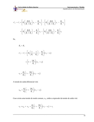 Instrumentação e Medida
Amplificadores em Instrumentação
34
Universidade da Beira Interior
1 3 3 1 2 2
2 1 3 2 1 2 1 2
1 3 1 1 2 1
1 3 32 1 2
3 2 2
1 3 1 1 2 1
' '
R R R R R R
v v R v v R v v
R R R R R R
R R RR R R
R v R
R R R R R R
⎡ ⎤
1v
⎡ ⎤⎛ ⎞ ⎛ ⎞
− = − − −⎢ ⎥ ⎢ ⎥⎜ ⎟ ⎜ ⎟
+ +⎝ ⎠⎝ ⎠ ⎣ ⎦⎣ ⎦
⎡ ⎤ ⎡ ⎤⎛ ⎞ ⎛ ⎞
= + − +⎢ ⎥ ⎢ ⎥⎜ ⎟ ⎜ ⎟
+ +⎝ ⎠⎝ ⎠ ⎣ ⎦⎣ ⎦
Se,
( )
( )
( )
2 3
2
2 1 2 2
1 2 1
2
2 1
1
6 2
0 2 1
4 1
1 1
' '
2
1
2
1
R R
R
v v R v v
R R R
R
v v
R
R R
v v v
R R
=
⎡ ⎤⎛ ⎞
− = + − −⎢ ⎥⎜ ⎟
⎝ ⎠⎣ ⎦
⎛ ⎞
= + −⎜ ⎟
⎝ ⎠
⎛ ⎞
= + −⎜ ⎟
⎝ ⎠
1
A tensão de saída diferencial virá:
( )6 2
0 2
4 1
2
1d
R R
v v
R R
⎛ ⎞
= + −⎜ ⎟
⎝ ⎠
1v
Caso exista uma tensão de modo comum, v0c, então a expressão da tensão de saída virá:
( )6 2
0 0 0 2 1
4 1
2
1d c
R R
v v v v v v
R R
⎛ ⎞
= + = + − +⎜ ⎟
⎝ ⎠
c
 