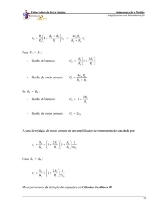 Instrumentação e Medida
Amplificadores em Instrumentação
36
Universidade da Beira Interior
6 2 3 6
0
4 1 4
4
1 R
d c
R R R R
v v
R R R R
ε⎛ ⎞+
= + +⎜ ⎟
+⎝ ⎠ 6
v
Para R3 = R2 :
- Ganho diferencial: 6 2
4 1
2
1d
R R
G
R R
⎛ ⎞
= +⎜ ⎟
⎝ ⎠
- Ganho de modo comum: 6
4 6
4 R
c
R
G
R R
ε
=
+
Se R4 = R6 :
- Ganho diferencial: 2
1
2
1d
R
G
R
= +
- Ganho de modo comum: 2c RG ε=
A taxa de rejeição de modo comum de um amplificador de instrumentação será dada por:
2 4
1 6
2 1
1 1
4
d
r
c R
G R R
G R R
τ
ε
⎛ ⎞⎛ ⎞
= = + +⎜ ⎟⎜ ⎟
⎝ ⎠⎝ ⎠
Caso R4 = R6 :
2
1
2 1
1
2
d
r
c R
G R
G R
τ
ε
⎛ ⎞
= = +⎜ ⎟
⎝ ⎠
Mais pormenores da dedução das equações em Cálculos Auxiliares
 