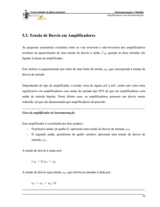 Instrumentação e Medida
Amplificadores em Instrumentação
39
Universidade da Beira Interior
5.3. Tensão de Desvio em Amplificadores
As pequenas assimetrias existentes entre as vias inversora e não-inversora dos amplificadores
resultam no aparecimento de uma tensão de desvio à saída, v’d0, quando as duas entradas são
ligadas à massa do amplificador.
Este defeito é esquematizado por meio de uma fonte de tensão, edi, que corresponde à tensão de
desvio de entrada.
Dependendo do tipo de amplificador, a tensão varia de alguns μV a mV, sendo este valor mais
significativo em amplificadores com andar de entrada tipo FET do que em amplificadores com
andar de entrada bipolar. Neste último caso, os amplificadores possuem um desvio muito
reduzido, tal que são denominados por amplificadores de precisão.
______________________________________________________________________________
Caso do amplificador de instrumentação
Este amplificador é constituído por dois andares:
- O primeiro andar, de ganho G, apresenta uma tensão de desvio de entrada, ed1;
- O segundo andar, geralmente de ganho unitário, apresenta uma tensão de desvio de
entrada, ed2.
A tensão de desvio à saída será:
v’d0 = G ed1 + ed2
A tensão de desvio equivalente, edi, que retorna às entradas é dada por:
edi = ed1 + ed2 / G
 