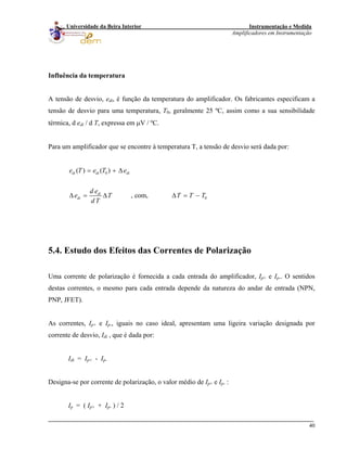 Instrumentação e Medida
Amplificadores em Instrumentação
40
Universidade da Beira Interior
Influência da temperatura
A tensão de desvio, edi, é função da temperatura do amplificador. Os fabricantes especificam a
tensão de desvio para uma temperatura, T0, geralmente 25 ºC, assim como a sua sensibilidade
térmica, d edi / d T, expressa em μV / ºC.
Para um amplificador que se encontre à temperatura T, a tensão de desvio será dada por:
0
0
( ) ( )
, com,
di di di
di
di
e T e T e
d e
e T T T
d T
= + Δ
Δ = Δ Δ = − T
5.4. Estudo dos Efeitos das Correntes de Polarização
Uma corrente de polarização é fornecida a cada entrada do amplificador, Ip+ e Ip-. O sentidos
destas correntes, o mesmo para cada entrada depende da natureza do andar de entrada (NPN,
PNP, JFET).
As correntes, Ip+ e Ip-, iguais no caso ideal, apresentam uma ligeira variação designada por
corrente de desvio, Idi , que é dada por:
Idi = Ip+ - Ip-
Designa-se por corrente de polarização, o valor médio de Ip+ e Ip- :
Ip = ( Ip+ + Ip- ) / 2
 