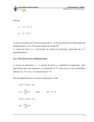 Instrumentação e Medida
Amplificadores em Instrumentação
41
Universidade da Beira Interior
Pelo que:
Ip+ = Ip + Idi / 2
Ip- = Ip - Idi / 2
A ordem de grandezas da corrente de polarização Ip , vai de umas dezenas de nA para andares de
entrada bipolares a 10-3
a 102
pA para andares de entrada FET.
A corrente de desvio, Idi , é uma fracção da corrente de polarização, tipicamente de 0,1 a
aproximadamente 1.
5.4.1. INFLUÊNCIA DA TEMPERATURA
A corrente de polarização, Ip , e a corrente de desvio, Idi , dependem da temperatura, sendo
especificadas para uma temperatura, T0, geralmente 25 ºC, assim como as suas sensibilidades
térmicas, d Ip / d T, e d Idi / d T expressa em μV / ºC.
Para um amplificador que se encontre à temperatura T, virão:
0
0
0
( ) ( )
, com,
( ) ( )
p p p
p
p
di di di
di
di
I T I T I
d I
I T T
d T
I T I T I
d I
I T
d T
= + Δ
Δ = Δ Δ = −
= + Δ
Δ = Δ
T T
 
