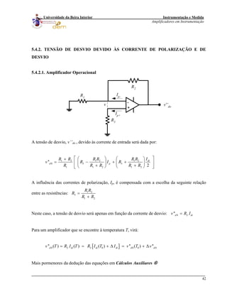 Instrumentação e Medida
Amplificadores em Instrumentação
42
Universidade da Beira Interior
5.4.2. TENSÃO DE DESVIO DEVIDO ÀS CORRENTE DE POLARIZAÇÃO E DE
DESVIO
5.4.2.1. Amplificador Operacional
-
+
R2
R1
R3
v'’do
Ip-
v
Ip+
A tensão de desvio, v’’do , devido às corrente de entrada será dada por:
1 2 1 2 1 2
0 3 3
1 1 2 1 2
''
2
di
d p
IR R R R R R
v R I R
R R R R R
⎡ ⎤⎛ ⎞ ⎛+
= − + +⎢ ⎥⎜ ⎟ ⎜
+ +⎝ ⎠ ⎝⎣ ⎦
⎞
⎟
⎠
A influência das correntes de polarização, Ip, é compensada com a escolha da seguinte relação
entre as resistências: 1 2
3
1 2
R R
R
R R
=
+
Neste caso, a tensão de desvio será apenas em função da corrente de desvio: 0 2''d dv R I= i
Para um amplificador que se encontre à temperatura T, virá:
[ ]0 2 2 0 0 0'' ( ) ( ) ( ) '' ( ) ''d di di di dv T R I T R I T I v T v= = + Δ = + Δ 0d
Mais pormenores da dedução das equações em Cálculos Auxiliares
 