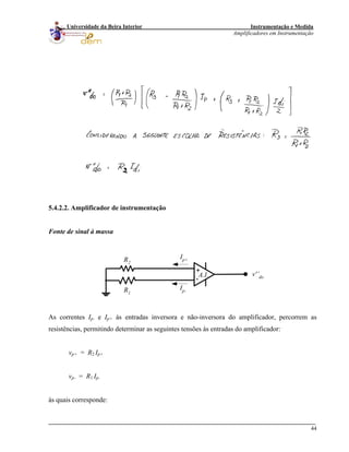 Instrumentação e Medida
Amplificadores em Instrumentação
44
Universidade da Beira Interior
5.4.2.2. Amplificador de instrumentação
Fonte de sinal à massa
+
-
R1
R2
v'’do
Ip-
Ip+
A.I.
As correntes Ip- e Ip+ às entradas inversora e não-inversora do amplificador, percorrem as
resistências, permitindo determinar as seguintes tensões às entradas do amplificador:
vp+ = R2 Ip+
vp- = R1 Ip-
às quais corresponde:
 