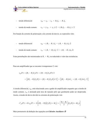 Instrumentação e Medida
Amplificadores em Instrumentação
45
Universidade da Beira Interior
- tensão diferencial: vdp = vp+ - vp- = R2 Ip+ - R1 Ip-
- tensão de modo comum: vcp = ( vp+ + vp- ) /2 = ( R2 Ip+ - R1 Ip- ) / 2
Em função da corrente de polarização e da corrente de desvio, as expressões vêm:
- tensão diferencial: vdp = ( R2 - R1 ) Ip + ( R1 + R2 ) Idi /2
- tensão de modo comum: vcp = ( R1 + R2 ) Ip / 2 + ( R2 - R1 ) Idi /4
Estas perturbações são minimizadas se R1 = R2, ou reduzindo o valor das resistências.
Para um amplificador que se encontre à temperatura T, virá:
( ) ( )
( ) ( ) ( ) ( )
2 1 1 2
2 1 0 1 2 0 2 1 1 2
( ) ( ) ( ) / 2
( ) ( ) / 2 / 2
dp p di
p di p
v T R R I T R R I T
R R I T R R I T R R I R R I
= − + +
⎡ ⎤ ⎡= − + + + − Δ + + Δ⎣ ⎦ ⎣ di
⎤⎦
A tensão diferencial, vdp, está relacionada com o ganho do amplificador enquanto que a tensão de
modo comum, vcp, é atenuada pela taxa de rejeição pelo que geralmente pode ser desprezada.
Assim, a tensão de desvio devido às correntes de polarização virá:
( )( ) ( )1 2
0 2 1 0'' ( ) ( ) ( ) ( )
2
d dp p p di
R R
v T G v T G R R I T I I T I
⎡ +⎛ ⎞
= = − + Δ + + Δ⎜ ⎟⎢ ⎥
⎝ ⎠⎣ ⎦
0 di
⎤
Mais pormenores da dedução das equações em Cálculos Auxiliares
 