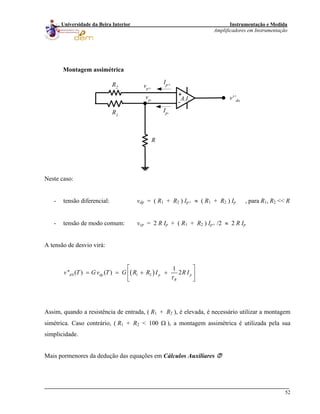Instrumentação e Medida
Amplificadores em Instrumentação
52
Universidade da Beira Interior
Montagem assimétrica
+
-
R1
R2
v'’do
Ip-
Ip+
A.I.
R
vp+
vp-
Neste caso:
- tensão diferencial: vdp = ( R1 + R2 ) Ip+ ≈ ( R1 + R2 ) Ip , para R1, R2 << R
- tensão de modo comum: vcp = 2 R Ip + ( R1 + R2 ) Ip+ /2 ≈ 2 R Ip
A tensão de desvio virá:
( )0 1 2
1
'' ( ) ( ) 2d dp p
R
v T G v T G R R I R I
τ
⎡ ⎤
= = + +⎢ ⎥
⎣ ⎦
p
Assim, quando a resistência de entrada, ( R1 + R2 ), é elevada, é necessário utilizar a montagem
simétrica. Caso contrário, ( R1 + R2 < 100 Ω ), a montagem assimétrica é utilizada pela sua
simplicidade.
Mais pormenores da dedução das equações em Cálculos Auxiliares
 