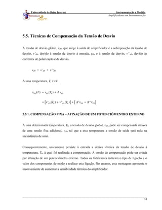 Instrumentação e Medida
Amplificadores em Instrumentação
54
Universidade da Beira Interior
]d
5.5. Técnicas de Compensação da Tensão de Desvio
A tensão de desvio global, vd0, que surge à saída do amplificador é a sobreposição da tensão de
desvio, v’d0, devido à tensão de desvio à entrada, edi, e à tensão de desvio, v’’d0, devido às
correntes de polarização e de desvio.
vd0 = v’d0 + v’’d0
A uma temperatura, T, virá:
[ ] [
0 0 0 0
0 0 0 0 0 0
( ) ( )
' ( ) '' ( ) ' ''
d d d
d d d
v T v T v
v T v T v v
= + Δ
= + + Δ + Δ
5.5.1. COMPENSAÇÃO FIXA – AFINAÇÃO DE UM POTENCIÓMENTRO EXTERNO
A uma determinada temperatura, T0, a tensão de desvio global, vd0, pode ser compensada através
de uma tensão fixa adicional, vc0, tal que a esta temperatura a tensão de saída será nula na
inexistência de sinal.
Consequentemente, unicamente persiste à entrada a deriva térmica da tensão de desvio à
temperatura, T0, à qual foi realizada a compensação. A tensão de compensação pode ser criada
por afinação de um potenciómetro externo. Todos os fabricantes indicam o tipo de ligação e o
valor dos componentes de modo a realizar esta ligação. No entanto, esta montagem apresenta o
inconveniente de aumentar a sensibilidade térmica do amplificador.
 
