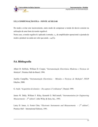 Instrumentação e Medida
Amplificadores em Instrumentação
55
Universidade da Beira Interior
5.5.2. COMPENSAÇÃO FIXA – FONTE AUXILIAR
De modo a evitar este inconveniente, outro modo de compensar a tensão de desvio consiste na
utilização de uma fonte de tensão regulável.
Neste caso, a tensão regulável é aplicada à entrada, vci, do amplificador operacional e ajustada de
modo a produzir na saída um valor que anule , vd0(T0).
5.6. Bibliografia
Albert D. Helfrick, William D. Cooper, “Instrumentação Electrónica Moderna e Técnicas de
Medição”, Prentice Hall do Brasil, 1994.
Aurélio Campilho, “Instrumentação Electrónica – Métodos e Técnicas de Medição”, FEUP
Edições, 2000.
G. Asch, “Acquisition de données – Du capteur à l’ordinateur”, Dunod, 1999.
James W. Dally, William F. Riley, Kenneth G. McConnell, “Instrumentation for Engineering
Measurements – 2sd
edition”, John Wiley & Sons, Inc., 1993.
Larry D. Jones, A. Foster Chin, “Electronic Instruments and Measurements – 2sd
edition”,
Prentice Hall – International Editions, 1991.
 