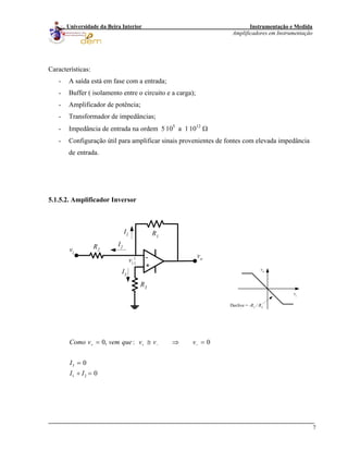 Instrumentação e Medida
Amplificadores em Instrumentação
7
Universidade da Beira Interior
Características:
- A saída está em fase com a entrada;
- Buffer ( isolamento entre o circuito e a carga);
- Amplificador de potência;
- Transformador de impedâncias;
- Impedância de entrada na ordem 5.
105
a 1.
1012
Ω
- Configuração útil para amplificar sinais provenientes de fontes com elevada impedância
de entrada.
5.1.5.2. Amplificador Inversor
-
+
R1
R2
R3
vo
vi
I2
I1
I3
vi
vi
vo
Declive = -R1 / R2
3
1 2
0, : 0
0
0
Como v vem que v v v
I
I I
+ + −= ≅ ⇒
=
+ =
− =
 