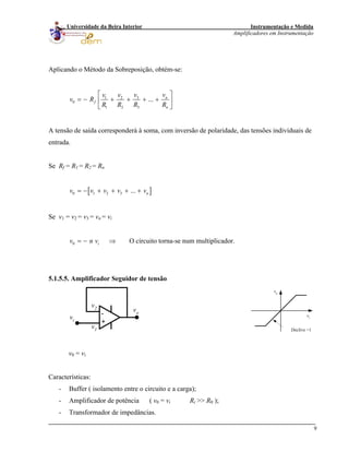 Instrumentação e Medida
Amplificadores em Instrumentação
9
Universidade da Beira Interior
Aplicando o Método da Sobreposição, obtém-se:
31 2
0
1 2 3
... n
f
n
v vv v
v R
R R R R
⎡ ⎤
= − + + + +⎢ ⎥
⎣ ⎦
A tensão de saída corresponderá à soma, com inversão de polaridade, das tensões individuais de
entrada.
Se Rf = R1 = R2 = Rn
[ ]0 1 2 3 ... nv v v v v= − + + + +
Se v1 = v2 = v3 = vn = vi
0 iv n= − v ⇒ O circuito torna-se num multiplicador.
5.1.5.5. Amplificador Seguidor de tensão
-
+
vi
vo
v2
v1
vi
vo
Declive =1
v0 = vi
Características:
- Buffer ( isolamento entre o circuito e a carga);
- Amplificador de potência ( v0 = vi Ri >> R0 );
- Transformador de impedâncias.
 