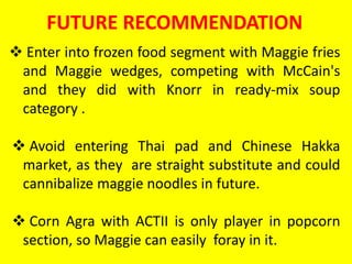 FUTURE RECOMMENDATION
 Enter into frozen food segment with Maggie fries
and Maggie wedges, competing with McCain's
and they did with Knorr in ready-mix soup
category .
 Avoid entering Thai pad and Chinese Hakka
market, as they are straight substitute and could
cannibalize maggie noodles in future.
 Corn Agra with ACTII is only player in popcorn
section, so Maggie can easily foray in it.
 