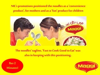 NIL's promotions positioned the noodles as a 'convenience
product',for mothers and as a 'fun' product for children
The noodles' tagline, 'Fast to Cook Good to Eat' was
also in keeping with this positioning.
Bas 2
Minutes!
 