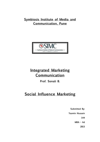 Symbiosis Institute of Media and
     Communication, Pune




   Integrated Marketing
      Communication
         Prof. Sonali B.



Social Influence Marketing


                            Submitted By:

                           Yasmin Hussain

                                     144

                                MBA - Ad

                                    2013
 