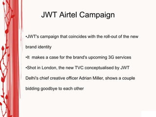 JWT Airtel Campaign

•JWT's campaign that coincides with the roll-out of the new

brand identity

•It makes a case for the brand's upcoming 3G services

•Shot in London, the new TVC conceptualised by JWT

Delhi's chief creative officer Adrian Miller, shows a couple

bidding goodbye to each other
 