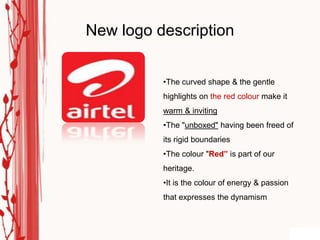 New logo description


          •The curved shape & the gentle
          highlights on the red colour make it
          warm & inviting
          •The "unboxed" having been freed of
          its rigid boundaries
          •The colour "Red” is part of our
          heritage.
          •It is the colour of energy & passion
          that expresses the dynamism
 
