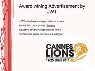 Award wining Advertisement by
            JWT
•JWT India have managed to leave a mark
on the Film Lions jury it‟s „Endless
Goodbye‟ for Bharti Airtel entered in the
„Commercial public services‟ sub-category
 
