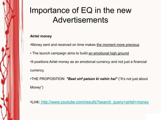 Importance of EQ in the new
      Advertisements
Airtel money

•Money sent and received on time makes the moment more precious

• The launch campaign aims to build an emotional high ground

•It positions Airtel money as an emotional currency and not just a financial

currency.

•THE PROPOSITION: "Baat sirf paison ki nahin hai" (“It‟s not just about

Money”)



•Link: http://www.youtube.com/results?search_query=airtel+money
 