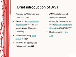 Brief introduction of JWT
•   Founded by William James   •   JWT fourth-largest ad-
    Carlton in 1864                agency in the world

•   Renamed by James Walter    •   One of the key companies
    Thompson in 1877 to The        of Sir Martin Sorrell's WPP
    James Walter Thompson          Group (NASDAQ:WPPGY)
    Company                    •   Headquartered in New
•   It was acquired by WPP         York
    Group in 1987

•   In 2005, the agency was
    "relaunched“ as JWT
 