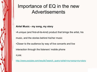 Importance of EQ in the new
       Advertisements

Airtel Music - my song, my story

•A unique (and first-of-its-kind) product that brings the artist, his

music, and the stories behind his/her music

•Closer to the audience by way of live concerts and live

interaction through the listeners‟ mobile phone

•Link:

http://www.youtube.com/results?search_query=airtel+my+song+my+story
 