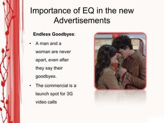 Importance of EQ in the new
      Advertisements
 Endless Goodbyes:

• A man and a
  woman are never
  apart, even after
  they say their
  goodbyes.

• The commercial is a
  launch spot for 3G
  video calls
 