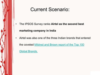 Current Scenario:

• The IPSOS Survey ranks Airtel as the second best

   marketing company in India

• Airtel was also one of the three Indian brands that entered

   the coveted Mildred and Brown report of the Top 100

   Global Brands.
 