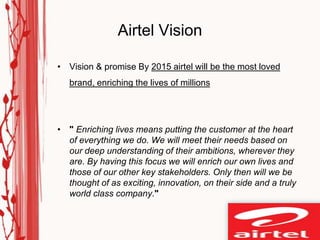 Airtel Vision

• Vision & promise By 2015 airtel will be the most loved
   brand, enriching the lives of millions




• " Enriching lives means putting the customer at the heart
  of everything we do. We will meet their needs based on
  our deep understanding of their ambitions, wherever they
  are. By having this focus we will enrich our own lives and
  those of our other key stakeholders. Only then will we be
  thought of as exciting, innovation, on their side and a truly
  world class company."
 