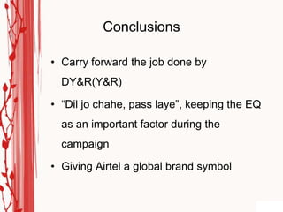 Conclusions

• Carry forward the job done by
  DY&R(Y&R)

• “Dil jo chahe, pass laye”, keeping the EQ
  as an important factor during the
  campaign

• Giving Airtel a global brand symbol
 