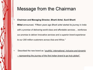 Message from the Chairman

•   Chairman and Managing Director, Bharti Airtel, Sunil Bharti

    Mittal announced, “Fifteen years ago Bharti airtel started its journey in India

    with a promise of delivering world class and affordable services… reinforces

    our promise to deliver innovative services and a superior brand experience

    to our 200 million customers across Asia and Africa.”




•   Described the new brand as “youthful, international, inclusive and dynamic

    – representing the journey of the first Indian brand to go truly global”.
 