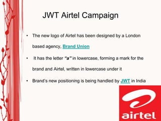 JWT Airtel Campaign

• The new logo of Airtel has been designed by a London

    based agency, Brand Union

•   It has the letter “a” in lowercase, forming a mark for the

    brand and Airtel, written in lowercase under it

• Brand‟s new positioning is being handled by JWT in India
 