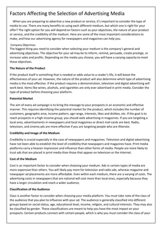 Factors Affecting the Selection of Advertising Media
When you are preparing to advertise a new product or service, it’s important to consider the type of
media to use. There are many benefits to using each different medium, but which one is right for your
offer? The right option for you will depend on factors such as your objectives, the nature of your product
or service, and the credibility of the medium. Here are some of the most important considerations to
make, and how our advertising agency for newspapers and magazines can help you.
Company Objectives
The biggest thing you need to consider when selecting your medium is the company’s general and
advertising objectives. The objective for your ad may be to inform, remind, persuade, create prestige, or
increase sales and profits. Depending on the media you choose, you will have a varying capacity to meet
these objectives.
The Nature of the Product
If the product itself is something that is needed or adds value to a reader’s life, it will boost the
effectiveness of your ad. However, the nature of the product will also determine which type of advertising
media is the most effective. If the product requires a demonstration, television and digital advertising will
work best. Items like wines, alcohols, and cigarettes are only ever advertised in print media. Consider the
type of product before choosing your platform.
Potential Market
The aim of every ad campaign is to bring the message to your prospects in an economic and effective
manner. This requires identifying the potential market for the product, which includes the number of
customers, geographic area, income pattern, age range, interests, likes and dislikes, etc. If the goal is to
reach prospects in a high-income group, you should seek advertising in magazines. If you are targeting a
local area, advertisements in newspapers and local magazines or direct mail cards are best. Radio,
television, and cinema ads are more effective if you are targeting people who are illiterate.
Credibility and Image of the Medium
Credibility is crucial especially in the case of newspapers and magazines. Television and digital advertising
have not been able to establish the level of credibility that newspapers and magazines have. Print media
platforms carry a heavier impression and influence than other forms of media. People are more likely to
trust ads that are placed in print media than those that appear on television or the Internet.
Cost of the Medium
Cost is an important factor to consider when choosing your medium. Ads in certain types of media are
more expensive than others. You will likely pay more for television and radio ads, whereas magazine and
newspaper ad placements are more affordable. Even within each medium, there are a varying of costs. The
advertising costs in newspapers that are national will cost more than local ones, especially because they
have a larger circulation and reach a wider audience.
Classification of the Audience
Class is another factor to consider when choosing your media platform. You must take note of the class of
the audience that you plan to influence with your ad. The audience is generally classified into different
groups based on social status, age, educational level, income, religion, and cultural interests. They may also
be classified by gender. These classifications are meant to help you have the most impact on your
prospects. Certain products connect with certain people, which is why you must consider the class of your
 