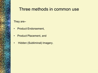 Three methods in common use

They are–

• Product Endorsement,

• Product Placement, and

•   Hidden (Subliminal) Imagery.
 