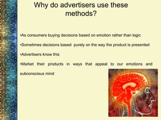 Why do advertisers use these
               methods?

•As consumers buying decisions based on emotion rather than logic

•Sometimes decisions based purely on the way the product is presented

•Advertisers know this

•Market their products in ways that appeal to our emotions and

subconscious mind
 