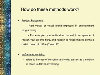 How do these methods work?

•   Product Placement:

         -Paid verbal or visual brand exposure in entertainment
    programming

         - For example, you settle down to watch an episode of
    Fraser, your all time hero, and happen to notice that he drinks a
    certain brand of coffee (“brand X").



•   In-Game Advertising:

     – refers to the use of computer and video games as a medium
        in which to deliver advertising.
 