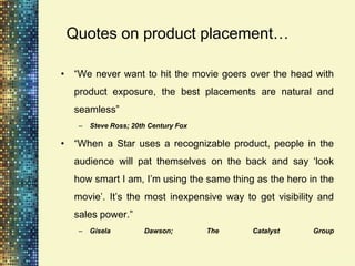 Quotes on product placement…

• “We never want to hit the movie goers over the head with
  product exposure, the best placements are natural and
  seamless”
   –   Steve Ross; 20th Century Fox

• “When a Star uses a recognizable product, people in the
  audience will pat themselves on the back and say „look
  how smart I am, I‟m using the same thing as the hero in the
  movie‟. It‟s the most inexpensive way to get visibility and
  sales power.”
   –   Gisela         Dawson;         The   Catalyst    Group
 
