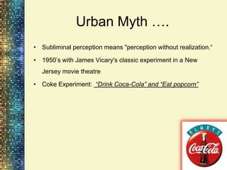 Urban Myth ….
• Subliminal perception means "perception without realization.“

• 1950‟s with James Vicary's classic experiment in a New
  Jersey movie theatre

• Coke Experiment: “Drink Coca-Cola” and “Eat popcorn”
 