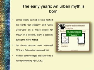 The early years: An urban myth is
                        born
•   James Vicary claimed to have flashed

    the words “eat popcorn” and “Drink

    Coca-Cola” on a movie screen for

    1/200th of a second, every 5 seconds

    during the movie Picnic

•   He claimed popcorn sales increased

    58% and Coke sales increased 18%

•   He later acknowledged the study was a

    fraud (Advertising Age ,1962)
 