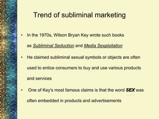 Trend of subliminal marketing

• In the 1970s, Wilson Bryan Key wrote such books

    as Subliminal Seduction and Media Sexploitation

• He claimed subliminal sexual symbols or objects are often

    used to entice consumers to buy and use various products

    and services

•   One of Key's most famous claims is that the word     was

    often embedded in products and advertisements
 