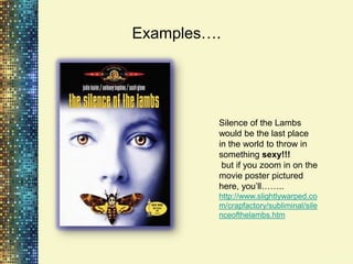 Examples….




         Silence of the Lambs
         would be the last place
         in the world to throw in
         something sexy!!!
          but if you zoom in on the
         movie poster pictured
         here, you‟ll……..
         http://www.slightlywarped.co
         m/crapfactory/subliminal/sile
         nceofthelambs.htm
 