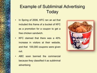 Example of Subliminal Advertising
                 Today
•   In Spring of 2006, KFC ran an ad that
    included this frame of a bucket of KFC
    as a promotion for a coupon to get a
    free chicken sandwich.

•   KFC claimed that there was a 40%
    increase in visitors at their website,
    and that 100,000 coupons were given
    out.

•   ABC soon banned the commercial
    because they classified it as subliminal
    advertising
 