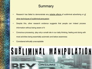 Summary

•   Research has failed to demonstrate any reliable effects of subliminal advertising or of

    other techniques of subliminal persuasion

•   Despite this, other research evidence suggests that people can indeed process

    information without being aware of it

•   Conscious processing play only a small role in our daily thinking, feeling and doing with

    most activities being essentially automatic and below awareness

•   Considered ethically unacceptable
 