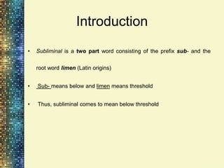 Introduction
•   Subliminal is a two part word consisting of the prefix sub- and the


    root word limen (Latin origins)


•   Sub- means below and limen means threshold


•   Thus, subliminal comes to mean below threshold
 