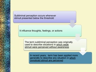 Subliminal perception occurs whenever
stimuli presented below the threshold




    It influence thoughts, feelings, or actions



         The term subliminal perception was originally
         used to describe situations in which weak
         stimuli were perceived without awareness


              In recent years, term has been applied more
              generally to describe any situation in which
              unnoticed stimuli are perceived
 