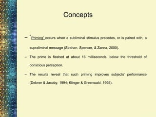 Concepts


– “Priming” occurs when a subliminal stimulus precedes, or is paired with, a
   supraliminal message (Strahan, Spencer, & Zanna, 2000).

– The prime is flashed at about 16 milliseconds, below the threshold of

   conscious perception.

– The results reveal that such priming improves subjects’ performance

   (Debner & Jacoby, 1994; Klinger & Greenwald, 1995).
 
