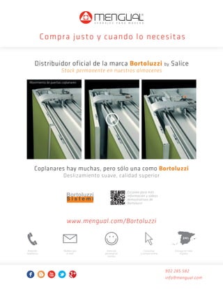 Compra j usto y cuando lo necesitas
Distribuidor oficial de la marca Bortoluzzi by Salice
Stock permanente en nuestros almacenes
Movimiento de puertas coplanares

Coplanares hay muchas, pero sólo una como Bortoluzzi
Deslizamiento suave, calidad superior
Escanea para más
información y vídeos
demostrativos de
Bortoluzzi

www.mengual.com/Bortoluzzi
24h
Atención
telefónica

Pedidos por
e-mail

Atención
personal en
tiendas

Consultas
y compra online

Entrega en toda
España

902 285 582
info@mengual.com

Publicidad Bortoluzzi.indd 1

14/10/2013 9:42:48

 
